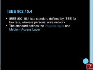 IEEE 802.15.4
     • IEEE 802.15.4 is a standard defined by IEEE for
       low rate, wireless personal area network.
     • The standard defines the Physical layer and
       Medium Access Layer




30
 