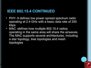IEEE 802.15.4 CONTINUED
     • PHY- It defines low power spread spectrum radio
       operating at 2.4 GHz with a basic data rate of 250
       kbps
     • MAC -defines how multiple 802.15.4 radios
       operating in the same area will share the airwaves.
       The MAC supports several architectures, including
       a star topology, tree topologies and mesh
       topologies




31
 