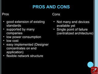 PROS AND CONS
Pros                           Cons

• good extension of existing   • Not many end devices
  standards                      available yet
• supported by many            • Single point of failure
  companies                      (centralized architecture)
• low power consumption
• low cost
• easy implemented (Designer
  concentrates on end
  application)
• flexible network structure
 