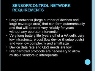 SENSOR/CONTROL NETWORK
        REQUIREMENTS

    • Large networks (large number of devices and
      large coverage area) that can form autonomously
      and that will operate very reliably for years
      without any operator intervention
    • Very long battery life (years off of a AA cell), very
      low infrastructure cost (low device & setup costs)
      and very low complexity and small size
    • Device data rate and QoS needs are low
    • Standardized protocols are necessary to allow
      multiple vendors to interoperate


3
 