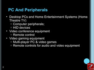PC And Peripherals
        • Desktop PCs and Home Entertainment Systems (Home
          Theatre TV)
           o Computer peripherals;
           o HID devices
        • Video conference equipment
           o Remote control
        • Video gaming equipment
           o Multi-player PC & video games
           o Remote controls for audio and video equipment




7
    7
 