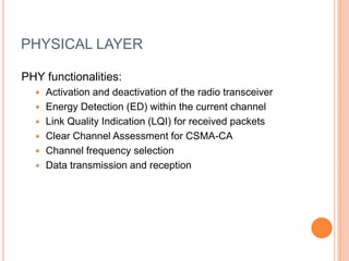 PHYSICAL LAYER
PHY functionalities:
 Activation and deactivation of the radio transceiver
 Energy Detection (ED) within the current channel
 Link Quality Indication (LQI) for received packets
 Clear Channel Assessment for CSMA-CA
 Channel frequency selection
 Data transmission and reception
 