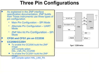 Three Pin Configurations
 As explained in the ZNP interface
specification documentation, ZNP builds
from Texas instruments use three types of
pin configuration
 Main Pin Configuration – SPI Mode
 Alternate Pin Configuration – UART
Mode
 ZNP Mini Kit Pin Configuration – SPI
Mode
 CFG0 and CFG1 pin on CC2530
 CC2590/CC2591
 To enable the CC2590 build the ZNP
image
with compile option
HAL_LNA_PA_CC2590
 To enable the CC2591 build the ZNP
image
with compile option HAL_LNA_PA
 
