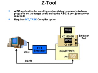 Z-Tool
 A PC application for sending and receiving commands to/from
programs on the target board using the RS-232 port (transceiver
required)
 Requires MT_TASK Compiler option
RS-232
FET
EmulatorUSB
Emulator
Port
RS-232
XCVR
SmartRF05EB
UART
MSP430
CCMSP
CC2520EM
CC2520
 