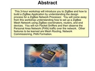 Abstract
This 3-hour workshop will introduce you to ZigBee and how to
build a ZigBee Application by understanding the design
process for a ZigBee Network Processor. You will come away
from this workshop understanding how to set up a ZigBee
Mesh Network using ZigBee coordinators, routers, and end
devices. You will run Packet Sniffers and then observe the
Personal Area Network (PAN) traffic over the network. Other
features to be learned are Mesh Routing, Network
Commissioning, PAN Formation.
 