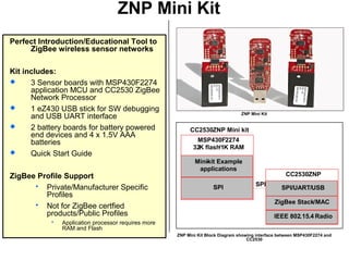 ZNP Mini Kit
Perfect Introduction/Educational Tool to
ZigBee wireless sensor networks
Kit includes:
 3 Sensor boards with MSP430F2274
application MCU and CC2530 ZigBee
Network Processor
 1 eZ430 USB stick for SW debugging
and USB UART interface
 2 battery boards for battery powered
end devices and 4 x 1.5V AAA
batteries
 Quick Start Guide
ZigBee Profile Support
 Private/Manufacturer Specific
Profiles
 Not for ZigBee certfied
products/Public Profiles
 Application processor requires more
RAM and Flash
CC2530ZNP Mini kit
MSP430F2274
32K flash/1K RAM
SPI
Mini-kit Example
applications
CC2530ZNP
IEEE 802.15.4 Radio
ZigBee Stack/MAC
SPI/UART/USB
SPI
ZNP Mini Kit
ZNP Mini Kit Block Diagram showing interface between MSP430F2274 and
CC2530
 