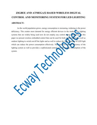 ZIGBEE AND ATMEGA32 BASED WIRELESS DIGITAL
CONTROL AND MONITORING SYSTEM FOR LED LIGHTING
ABSTRACT:
As the world population grows, energy consumption is increasing, widening is the power
deficiency. This creates more demand for energy efficient devices in the market. The lighting
systems that are widely being used now do not employ any control energy utilization. In this
paper we present wireless embedded control that can be used for both indoor lighting as well as
outdoor lighting to switch on/off the lights and as well to reduce the light intensity of LED light
which can reduce the power consumption effectively. This improves energy efficiency of the
lighting system as well as provides a sophisticated control over the energy consumption of the
system.

 