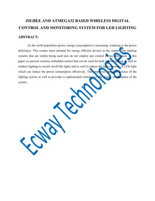 ZIGBEE AND ATMEGA32 BASED WIRELESS DIGITAL
CONTROL AND MONITORING SYSTEM FOR LED LIGHTING
ABSTRACT:
As the world population grows, energy consumption is increasing, widening is the power
deficiency. This creates more demand for energy efficient devices in the market. The lighting
systems that are widely being used now do not employ any control energy utilization. In this
paper we present wireless embedded control that can be used for both indoor lighting as well as
outdoor lighting to switch on/off the lights and as well to reduce the light intensity of LED light
which can reduce the power consumption effectively. This improves energy efficiency of the
lighting system as well as provides a sophisticated control over the energy consumption of the
system.

 