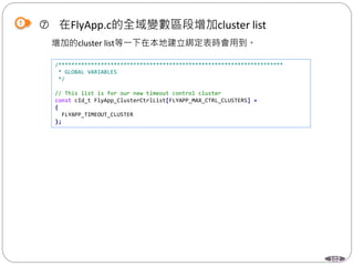 102
 在FlyApp.c的全域變數區段增加cluster list
增加的cluster list等一下在本地建立綁定表時會用到。
/*********************************************************************
* GLOBAL VARIABLES
*/
// This list is for our new timeout control cluster
const cId_t FlyApp_ClusterCtrlList[FLYAPP_MAX_CTRL_CLUSTERS] =
{
FLYAPP_TIMEOUT_CLUSTER
};
 