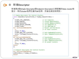 103
 新增Descriptor
新增第2個Simple Descriptor跟Endpoint Descriptor以便跟舊的data cluster做
區分。新的cluster我們也會向AF註冊，然後在綁定時用到。
// Simple Descriptor for Control Clusters
const SimpleDescriptionFormat_t FlyApp_SimpleCtrlDesc =
{
FLYAPP_CTRL_ENDPOINT, // int Endpoint;
FLYAPP_PROFID, // uint16 AppProfId[2];
FLYAPP_DEVICEID, // uint16 AppDeviceId[2];
FLYAPP_DEVICE_VERSION, // int AppDevVer:4;
FLYAPP_FLAGS, // int AppFlags:4;
#if !defined(COORDINATOR) // Router and End Device
0, // no input clusters
(cId_t *) NULL,
FLYAPP_MAX_CTRL_CLUSTERS, // byte AppNumOutClusters;
(cId_t *)FlyApp_ClusterCtrlList, // byte *pAppOutClusterList;
#endif
#if defined(COORDINATOR) // Coordinator
FLYAPP_MAX_CTRL_CLUSTERS, // byte AppNumInClusters;
(cId_t *)FlyApp_ClusterCtrlList, // byte *pAppInClusterList;
0, // no output clusters
(cId_t *) NULL,
#endif
};
// Endpoint Descriptor for Control Clusters
#if !defined(COORDINATOR)
endPointDesc_t FlyApp_ctrlEpDesc;
#endif
 