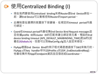 106
使用Centralized Binding (I)
 現在我們要使用Centralized binding來將Router跟End Device綁在一
起，讓End Device可以動態控制Router的report period。
 此機制是在選擇的裝置按下按鍵後，在規定的timeout period內進
行綁定。
 Coord在timeout period內會收集End Device Bind Request messages並
且依據profile ID與cluster ID的匹配來建立綁定表元素。預設的End
device binding timeout (APS_DEFAULT_MAXBINDING_TIME)是16秒(定
義在ZGlobals.h)，但是可以到f8wConfig.cfg加入設定來修改。
 FlyApp裡面End Device Bind的例子程式碼是透過按下SW2來執行的。
FlyApp.c的key handler呼叫ZDProfile.c的ZDP_EndDeviceBindReq()，
他會收集所有App的endpoint資訊並且發送給Coordinator。
 