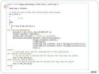 109
static void FlyApp_HandleKeys( uint8 shift, uint8 keys )
{
zAddrType_t dstAddr;
// Shift is used to make each button/switch dual purpose.
if ( shift )
{
// 略
}
else
{
if ( keys & HAL_KEY_SW_1 )
{
#if !defined(COORDINATOR)
HalLedSet ( HAL_LED_4, HAL_LED_MODE_OFF );
dstAddr.addrMode = Addr16Bit;
dstAddr.addr.shortAddr = 0x0000; // Coordinator
ZDP_EndDeviceBindReq( &dstAddr, NLME_GetShortAddr(),
FlyApp_ctrlEpDesc.endPoint,
FLYAPP_PROFID,
FLYAPP_MAX_CTRL_CLUSTERS, (cId_t *)FlyApp_ClusterCtrlList,
FLYAPP_MAX_CTRL_CLUSTERS, (cId_t *)FlyApp_ClusterCtrlList,
FALSE );
#endif
// Since SW1 isn't used for anything else in this application...
#if defined( SWITCH1_BIND )
// we can use SW1 to simulate SW2 for devices that only have one switch,
keys |= HAL_KEY_SW_2;
#elif defined( SWITCH1_MATCH )
// or use SW1 to simulate SW4 for devices that only have one switch
keys |= HAL_KEY_SW_4;
#endif
}
 