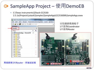 11
SampleApp Project – 使用DemoEB
 C:Texas InstrumentsZStack-CC2530-
2.5.1aProjectszstackSamplesSampleAppCC2530DBSampleApp.eww
分別燒錄兩塊板子
1片設為Coordinator
1片設為Router
 