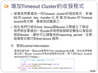 111
增加Timeout Cluster的收發程式
 接著我們要增加一段Timeout cluster的發送程式，新增
ED 的 control key handler 以 及 增 加 Router 的 Timeout
receive程式碼，最後測試驗證之。
 現在我們已經在End Device跟Router之間建立了綁定，
我們現在要增加一些code來使用這個綁定關係以發送訊
號給Router，讓他可以調整他的reporting period。注意，
這個程式碼只對End Device 適用。
 發送Control Information
要發送資料給一個device需要呼叫AF_DataRequest()函數，因此我們需要
建立第二個local function來發送這個新的訊息。將下面的local function
declaration加入FlyApp.c。
/********* LOCAL FUNCTIONS *********/
...略
static void FlyApp_SendTheMessage( void );
#if defined(ENDDEVICE)
static void FlyApp_SendTheControl( uint16 reportPeriod );
#endif
 