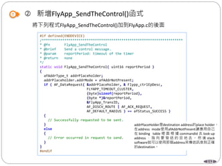 112
 新增FlyApp_SendTheControl()函式
將下列程式FlyApp_SendTheControl()加到FlyApp.c的後面
#if defined(ENDDEVICE)
/*********************************************************************
* @fn FlyApp_SendTheControl
* @brief Send a control message.
* @param reportPeriod: timeout of the timer
* @return none
*/
static void FlyApp_SendTheControl( uint16 reportPeriod )
{
afAddrType_t addrPlaceholder;
addrPlaceholder.addrMode = afAddrNotPresent;
if ( AF_DataRequest( &addrPlaceholder, & Flypp_ctrlEpDesc,
FLYAPP_TIMEOUT_CLUSTER,
(byte)sizeof(reportPeriod),
(byte *)&reportPeriod,
&FlyApp_TransID,
AF_DISCV_ROUTE | AF_ACK_REQUEST,
AF_DEFAULT_RADIUS ) == afStatus_SUCCESS )
{
// Successfully requested to be sent.
}
else
{
// Error occurred in request to send.
}
}
#endif
addrPlaceHolder是destination address的place holder。
在address mode使用afAddrNotPresent讓應用自己
在 binding table 裡 面 根 據 commandId 去 look-up
address ， 指 向 要 發 送 的 目 地 去 。 然 後 stack
software就可以使用那個address來傳送訊息到正確
的destination。
 