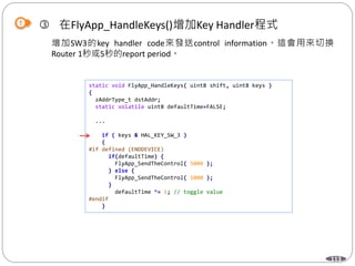 113
 在FlyApp_HandleKeys()增加Key Handler程式
增加SW3的key handler code來發送control information。這會用來切換
Router 1秒或5秒的report period。
static void FlyApp_HandleKeys( uint8 shift, uint8 keys )
{
zAddrType_t dstAddr;
static volatile uint8 defaultTime=FALSE;
...
if ( keys & HAL_KEY_SW_3 )
{
#if defined (ENDDEVICE)
if(defaultTime) {
FlyApp_SendTheControl( 5000 );
} else {
FlyApp_SendTheControl( 1000 );
}
defaultTime ^= 1; // toggle value
#endif
}
 