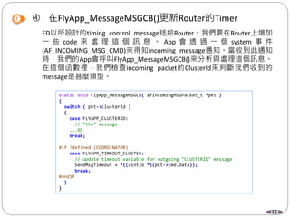 114
 在FlyApp_MessageMSGCB()更新Router的Timer
ED以所設計的timing control message送給Router。我們要在Router上增加
一 些 code 來 處 理 這 個 訊 息 。 App 會 透 過 一 個 system 事 件
(AF_INCOMING_MSG_CMD)來得知incoming message通知。當收到此通知
時，我們的App會呼叫FlyApp_MessageMSGCB()來分析與處理這個訊息。
在這個函數裡，我們檢查incoming packet的ClusterId來判斷我們收到的
message是甚麼類型。
static void FlyApp_MessageMSGCB( afIncomingMSGPacket_t *pkt )
{
switch ( pkt->clusterId )
{
case FLYAPP_CLUSTERID:
// "the" message
...略
break;
#if !defined (COORDINATOR)
case FLYAPP_TIMEOUT_CLUSTER:
// update timeout variable for outgoing "CLUSTERID" message
SendMsgTimeout = *((uint16 *)(pkt->cmd.Data));
break;
#endif
}
}
 