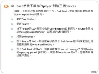115
 Build然後下載你的project到這三個devices
驗證一下你的改變能如預期般工作，End Device現在應該具動態調整
Router report time的能力。
1) 開啟Coordinator。
2) 開啟Router。
3) 按下Router的SW4來初始化與Coordinator的自動綁定。Router會開始
送messages給Coordinator，以預設的5秒鐘間隔。
4) 打開End Device。
5) 按下Router的SW1，然後在16秒內按下 End Device的SW1來初始化這
個控制應用的centralized binding。
6) 按下End Device的SW3，這會無線發送control message去改變Router
的reporting period (1或5秒)。現在看Coordinator的LCD，你會看到傳
送速率變化。
 