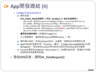 117
App開發總結 (II)
 FlyApp_ProcessEvent()
 事件來源：
• SYS_EVENT_MSG系統事件 (可在 ZComDef.h 自訂系統事件)
• ZDO_CB_MSG (要用ZDO_RegisterForZDOMsg()註冊App，ClusterId在ZDProfile.h)
• KEY_CHANGE (要用RegisterForKeys()註冊App，實作在OnBoard.c)
• AF_DATA_CONFIRM_CMD (要用afRegister()註冊ep，全域系統訊息定義在ZComDef.h)
• AF_INCOMING_MSG_CMD (要用afRegister()註冊ep收OTA，App訊息事件可用Cluster實作)
• ZDO_STATE_CHANGE (全域系統訊息定義在ZComDef.h)
• 應用自定義的事件 (定義在FlyApp.h)
• 以上兩類事件，處理完後return時要把events ^ 掉。
 事件會分派給「本地Callback函式」去處理，回調函式內容要自己做
 App的OTA訊息事件用「Cluster」實作，FlyApp_MessageMSGCB()也是
delegator，把收到的Cluster再分給自己設計的Callback函式處理
 Cluster要掛在Endpoint Descriptor上 (EP要向AF註冊，這樣AF才知道
OTA訊息收到後要流給誰)
 發送OTA訊息：調用AF_DataRequest()
 