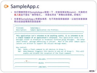 12
SampleApp.c
/*****************************************************************************
Filename: SampleApp.c
Description: Sample Application (no Profile).
*****************************************************************************/
/****************************************************************************
This application isn't intended to do anything useful, it is intended to be
a simple example of an application's structure. This application sends it's
messages either as broadcast or broadcast filtered group messages. The other
(more normal) message addressing is unicast. Most of the other sample appli-
cations are written to support the unicast message model.
Key control:
SW1: Sends a flash command to all devices in Group 1.
SW2: Adds/Removes (toggles) this device in and out of Group 1. This will
enable and disable the reception of the flash command.
*****************************************************************************/
/************************* INCLUDES **************************/
… 略 …
/************************* MACROS ***************************/
/************************* CONSTANTS ************************/
 