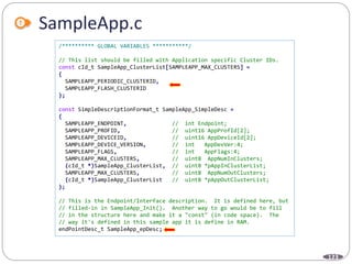 123
SampleApp.c
/********** GLOBAL VARIABLES ***********/
// This list should be filled with Application specific Cluster IDs.
const cId_t SampleApp_ClusterList[SAMPLEAPP_MAX_CLUSTERS] =
{
SAMPLEAPP_PERIODIC_CLUSTERID,
SAMPLEAPP_FLASH_CLUSTERID
};
const SimpleDescriptionFormat_t SampleApp_SimpleDesc =
{
SAMPLEAPP_ENDPOINT, // int Endpoint;
SAMPLEAPP_PROFID, // uint16 AppProfId[2];
SAMPLEAPP_DEVICEID, // uint16 AppDeviceId[2];
SAMPLEAPP_DEVICE_VERSION, // int AppDevVer:4;
SAMPLEAPP_FLAGS, // int AppFlags:4;
SAMPLEAPP_MAX_CLUSTERS, // uint8 AppNumInClusters;
(cId_t *)SampleApp_ClusterList, // uint8 *pAppInClusterList;
SAMPLEAPP_MAX_CLUSTERS, // uint8 AppNumOutClusters;
(cId_t *)SampleApp_ClusterList // uint8 *pAppOutClusterList;
};
// This is the Endpoint/Interface description. It is defined here, but
// filled-in in SampleApp_Init(). Another way to go would be to fill
// in the structure here and make it a "const" (in code space). The
// way it's defined in this sample app it is define in RAM.
endPointDesc_t SampleApp_epDesc;
 