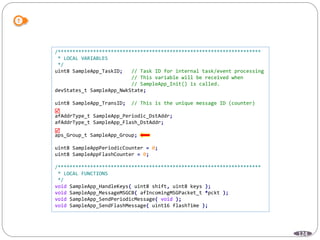 124
/*********************************************************************
* LOCAL VARIABLES
*/
uint8 SampleApp_TaskID; // Task ID for internal task/event processing
// This variable will be received when
// SampleApp_Init() is called.
devStates_t SampleApp_NwkState;
uint8 SampleApp_TransID; // This is the unique message ID (counter)
afAddrType_t SampleApp_Periodic_DstAddr;
afAddrType_t SampleApp_Flash_DstAddr;
aps_Group_t SampleApp_Group;
uint8 SampleAppPeriodicCounter = 0;
uint8 SampleAppFlashCounter = 0;
/*********************************************************************
* LOCAL FUNCTIONS
*/
void SampleApp_HandleKeys( uint8 shift, uint8 keys );
void SampleApp_MessageMSGCB( afIncomingMSGPacket_t *pckt );
void SampleApp_SendPeriodicMessage( void );
void SampleApp_SendFlashMessage( uint16 flashTime );


 