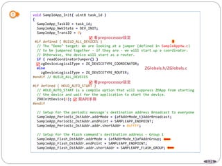 125
void SampleApp_Init( uint8 task_id )
{
SampleApp_TaskID = task_id;
SampleApp_NwkState = DEV_INIT;
SampleApp_TransID = 0;
#if defined ( BUILD_ALL_DEVICES )
// The "Demo" target: We are looking at a jumper (defined in SampleAppHw.c)
// to be jumpered together - if they are - we will start up a coordinator.
// Otherwise, the device will start as a router.
if ( readCoordinatorJumper() )
zgDeviceLogicalType = ZG_DEVICETYPE_COORDINATOR;
else
zgDeviceLogicalType = ZG_DEVICETYPE_ROUTER;
#endif // BUILD_ALL_DEVICES
#if defined ( HOLD_AUTO_START )
// HOLD_AUTO_START is a compile option that will suppress ZDApp from starting
// the device and wait for the application to start the device.
ZDOInitDevice(0);
#endif
// Setup for the periodic message's destination address Broadcast to everyone
SampleApp_Periodic_DstAddr.addrMode = (afAddrMode_t)AddrBroadcast;
SampleApp_Periodic_DstAddr.endPoint = SAMPLEAPP_ENDPOINT;
SampleApp_Periodic_DstAddr.addr.shortAddr = 0xFFFF;
// Setup for the flash command's destination address - Group 1
SampleApp_Flash_DstAddr.addrMode = (afAddrMode_t)afAddrGroup;
SampleApp_Flash_DstAddr.endPoint = SAMPLEAPP_ENDPOINT;
SampleApp_Flash_DstAddr.addr.shortAddr = SAMPLEAPP_FLASH_GROUP;




 