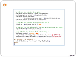 126
// Fill out the endpoint description.
SampleApp_epDesc.endPoint = SAMPLEAPP_ENDPOINT;
SampleApp_epDesc.task_id = &SampleApp_TaskID;
SampleApp_epDesc.simpleDesc
= (SimpleDescriptionFormat_t *)&SampleApp_SimpleDesc;
SampleApp_epDesc.latencyReq = noLatencyReqs;
// Register the endpoint description with the AF
afRegister( &SampleApp_epDesc );
// Register for all key events - This app will handle all key events
RegisterForKeys( SampleApp_TaskID );
// By default, all devices start out in Group 1
SampleApp_Group.ID = 0x0001;
osal_memcpy( SampleApp_Group.name, "Group 1", 7 );
aps_AddGroup( SAMPLEAPP_ENDPOINT, &SampleApp_Group );
#if defined ( LCD_SUPPORTED )
HalLcdWriteString( "SampleApp", HAL_LCD_LINE_1 );
#endif
}


 