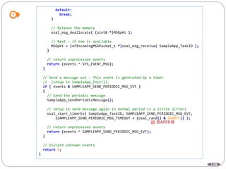 128
default:
break;
}
// Release the memory
osal_msg_deallocate( (uint8 *)MSGpkt );
// Next - if one is available
MSGpkt = (afIncomingMSGPacket_t *)osal_msg_receive( SampleApp_TaskID );
}
// return unprocessed events
return (events ^ SYS_EVENT_MSG);
}
// Send a message out - This event is generated by a timer
// (setup in SampleApp_Init()).
if ( events & SAMPLEAPP_SEND_PERIODIC_MSG_EVT )
{
// Send the periodic message
SampleApp_SendPeriodicMessage();
// Setup to send message again in normal period (+ a little jitter)
osal_start_timerEx( SampleApp_TaskID, SAMPLEAPP_SEND_PERIODIC_MSG_EVT,
(SAMPLEAPP_SEND_PERIODIC_MSG_TIMEOUT + (osal_rand() & 0x00FF)) );
// return unprocessed events
return (events ^ SAMPLEAPP_SEND_PERIODIC_MSG_EVT);
}
// Discard unknown events
return 0;
}

 