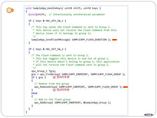 129
void SampleApp_HandleKeys( uint8 shift, uint8 keys )
{
(void)shift; // Intentionally unreferenced parameter
if ( keys & HAL_KEY_SW_1 )
{
/* This key sends the Flash Command is sent to Group 1.
* This device will not receive the Flash Command from this
* device (even if it belongs to group 1).
*/
SampleApp_SendFlashMessage( SAMPLEAPP_FLASH_DURATION );
}
if ( keys & HAL_KEY_SW_2 )
{
/* The Flash Command is sent to Group 1.
* This key toggles this device in and out of group 1.
* If this device doesn't belong to group 1, this application
* will not receive the Flash command sent to group 1.
*/
aps_Group_t *grp;
grp = aps_FindGroup( SAMPLEAPP_ENDPOINT, SAMPLEAPP_FLASH_GROUP );
if ( grp )
{
// Remove from the group
aps_RemoveGroup( SAMPLEAPP_ENDPOINT, SAMPLEAPP_FLASH_GROUP );
}
else
{
// Add to the flash group
aps_AddGroup( SAMPLEAPP_ENDPOINT, &SampleApp_Group );
}
}
}


 