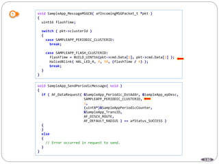 130
void SampleApp_MessageMSGCB( afIncomingMSGPacket_t *pkt )
{
uint16 flashTime;
switch ( pkt->clusterId )
{
case SAMPLEAPP_PERIODIC_CLUSTERID:
break;
case SAMPLEAPP_FLASH_CLUSTERID:
flashTime = BUILD_UINT16(pkt->cmd.Data[1], pkt->cmd.Data[2] );
HalLedBlink( HAL_LED_4, 4, 50, (flashTime / 4) );
break;
}
}
void SampleApp_SendPeriodicMessage( void )
{
if ( AF_DataRequest( &SampleApp_Periodic_DstAddr, &SampleApp_epDesc,
SAMPLEAPP_PERIODIC_CLUSTERID,
1,
(uint8*)&SampleAppPeriodicCounter,
&SampleApp_TransID,
AF_DISCV_ROUTE,
AF_DEFAULT_RADIUS ) == afStatus_SUCCESS )
{
}
else
{
// Error occurred in request to send.
}
}
 