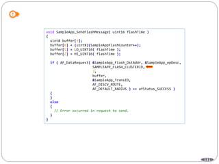 131
void SampleApp_SendFlashMessage( uint16 flashTime )
{
uint8 buffer[3];
buffer[0] = (uint8)(SampleAppFlashCounter++);
buffer[1] = LO_UINT16( flashTime );
buffer[2] = HI_UINT16( flashTime );
if ( AF_DataRequest( &SampleApp_Flash_DstAddr, &SampleApp_epDesc,
SAMPLEAPP_FLASH_CLUSTERID,
3,
buffer,
&SampleApp_TransID,
AF_DISCV_ROUTE,
AF_DEFAULT_RADIUS ) == afStatus_SUCCESS )
{
}
else
{
// Error occurred in request to send.
}
}
 