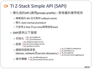 133
TI Z-Stack Simple API (SAPI)
 簡化版的API (適用private profile) – 更高層的應用框架
 精簡過的 API 函式集與 callback events
 簡化 stack startup procedure
 可使用 Z-Tool 於run-time期間組態stack
 SAPI提供以下服務
 初始化
 組態
 網路與服務探索
(device, network及service discovery )
 資料傳輸
zb_SystemReset
zb_StartRequest
zb_ReadConfiguration
zb_WriteConfiguration
zb_GetDeviceInfo
zb_FindDeviceRequest
zb_BindDevice
zb_AllowBind
zb_PermitJoiningRequest
zb_SendDataRequest
zb_ReceiveDataIndication
 
