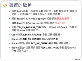 134
裝置的啟動
 每個device都有一組組態參數可設定，參數有預設值(寫在程
式中)，可透過PC工具或外部MCU來修改參數。
 所有device中的“network-specific”組態參數要設為相同 。
 每個device中的“device-specific”組態參數可為不同。
 使用ZCD_NV_LOGICAL_TYPE指定一個device為Coord，而電池
供電的device則要設為ED。
 Coord依照ZCD_NV_CHANLIST參數以掃描通道。
 Coord依照ZCD_NV_PANID參數以決定PANID。
 Routers跟EDs依照 ZCD_NV_CHANLIST參數以掃描通道。
 Routers跟EDs試圖尋找是否有ZCD_NV_PANID參數指定的PAN
存在以加入之。
 
