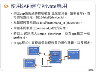 136
使用SAPI建立Private應用
 列出app使用到的物理裝置(溫度感測器, 讀取器等)，為
每個裝置指定一個16-bits的device_id。
 為每個裝置規劃16-bits的command_id (cluster id)。
 規劃不同裝置上command_id的方向性。
 將以上資訊填入simple descriptor，並為app指定一個
profile id。
 在app程式中實現每個物理裝置的操作邏輯、以及綁定。
 