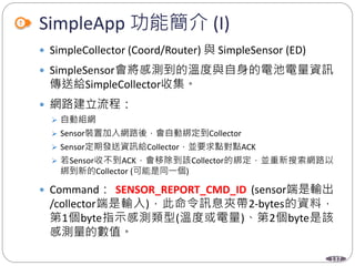 137
SimpleApp 功能簡介 (I)
 SimpleCollector (Coord/Router) 與 SimpleSensor (ED)
 SimpleSensor會將感測到的溫度與自身的電池電量資訊
傳送給SimpleCollector收集。
 網路建立流程：
 自動組網
 Sensor裝置加入網路後，會自動綁定到Collector
 Sensor定期發送資訊給Collector，並要求點對點ACK
 若Sensor收不到ACK，會移除到該Collector的綁定，並重新搜索網路以
綁到新的Collector (可能是同一個)
 Command： SENSOR_REPORT_CMD_ID (sensor端是輸出
/collector端是輸入)，此命令訊息夾帶2-bytes的資料，
第1個byte指示感測類型(溫度或電量)、第2個byte是該
感測量的數值。
 
