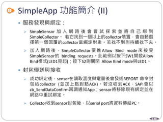 138
SimpleApp 功能簡介 (II)
 服務發現與綁定：
 SimpleSensor 加 入 網 路 後 會 嘗 試 探 索 並 將 自 己 綁 到
SimpleCollector。 若它找到一個以上的collector裝置，會自動選
擇第一個回覆的collector當綁定對象。若找不到則持續找下去。
 加 入 網 路 後 ， SimpleCollector 要 進 Allow Bind mode 來 接 受
SimpleSensor的 binding requests。此範例以按下SW1開啟Allow
Bind模式(LED1亮起)；按下S2則關閉 Allow Bind mode與LED1。
 封包傳送與接收
 成功綁定後，sensor在讀取溫度與電量後會發送REPORT 命令封
包給collector (並加上點對點ACK)。若沒收到ACK，SAPI會以
zb_SendDataConfirm回調通知App；sensor將移除現有綁定並在
網路中重試綁定。
 Collector收到sensor封包後，以serial port將資料傳給PC。
 