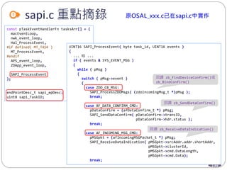 139
sapi.c 重點摘錄
const pTaskEventHandlerFn tasksArr[] = {
macEventLoop,
nwk_event_loop,
Hal_ProcessEvent,
#if defined( MT_TASK )
MT_ProcessEvent,
#endif
APS_event_loop,
ZDApp_event_loop,
SAPI_ProcessEvent
};
endPointDesc_t sapi_epDesc;
uint8 sapi_TaskID;
UINT16 SAPI_ProcessEvent( byte task_id, UINT16 events )
{
... 略 ...
if ( events & SYS_EVENT_MSG )
{
while ( pMsg )
{
switch ( pMsg->event )
{
case ZDO_CB_MSG:
SAPI_ProcessZDOMsgs( (zdoIncomingMsg_t *)pMsg );
break;
case AF_DATA_CONFIRM_CMD:
pDataConfirm = (afDataConfirm_t *) pMsg;
SAPI_SendDataConfirm( pDataConfirm->transID,
pDataConfirm->hdr.status );
break;
case AF_INCOMING_MSG_CMD:
pMSGpkt = (afIncomingMSGPacket_t *) pMsg;
SAPI_ReceiveDataIndication( pMSGpkt->srcAddr.addr.shortAddr,
pMSGpkt->clusterId,
pMSGpkt->cmd.DataLength,
pMSGpkt->cmd.Data);
break;
回調 zb_FindDeviceConfirm()或
zb_BindConfirm()
回調 zb_SendDataConfirm()
回調 zb_ReceiveDataIndication()
 