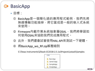 14
BasicApp
 目標：
 BasicApp是一個簡化過的應用程式範例，我們先將
無線傳輸功能抽掉，將它當成是一般的嵌入式系統
來使用。
 Firmware內載作業系統抽象層OSAL，我們將學習如
何使用OSAL來協助我們完成應用程式。
 此外，我們還會試著使用HAL API來測試一下硬體。
 將BasicApp_wo_RF.zip解壓縮到
C:Texas InstrumentsZStack-CC2530-2.5.1aProjectszstackSamples
 