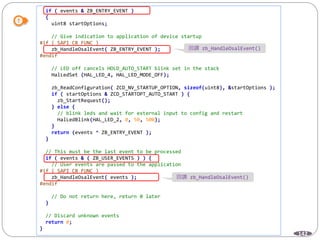 142
if ( events & ZB_ENTRY_EVENT )
{
uint8 startOptions;
// Give indication to application of device startup
#if ( SAPI_CB_FUNC )
zb_HandleOsalEvent( ZB_ENTRY_EVENT );
#endif
// LED off cancels HOLD_AUTO_START blink set in the stack
HalLedSet (HAL_LED_4, HAL_LED_MODE_OFF);
zb_ReadConfiguration( ZCD_NV_STARTUP_OPTION, sizeof(uint8), &startOptions );
if ( startOptions & ZCD_STARTOPT_AUTO_START ) {
zb_StartRequest();
} else {
// blink leds and wait for external input to config and restart
HalLedBlink(HAL_LED_2, 0, 50, 500);
}
return (events ^ ZB_ENTRY_EVENT );
}
// This must be the last event to be processed
if ( events & ( ZB_USER_EVENTS ) ) {
// User events are passed to the application
#if ( SAPI_CB_FUNC )
zb_HandleOsalEvent( events );
#endif
// Do not return here, return 0 later
}
// Discard unknown events
return 0;
}
回調 zb_HandleOsalEvent()
回調 zb_HandleOsalEvent()
 