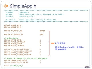 143
SimpleApp.h
/**************************************************************************************************
Filename: SimpleApp.h
Revised: $Date: 2009-03-18 15:56:27 -0700 (Wed, 18 Mar 2009) $
Revision: $Revision: 19453 $
Description: Sample application utilizing the Simple API.
**************************************************************************************************/
#ifndef SIMPLE_APP_H
#define SIMPLE_APP_H
#define MY_PROFILE_ID 0x0F10
#define MY_ENDPOINT_ID 0x02
// Define devices
#define DEV_ID_SWITCH 1
#define DEV_ID_CONTROLLER 2
#define DEV_ID_SENSOR 3
#define DEV_ID_COLLECTOR 4
#define DEVICE_VERSION_SWITCH 1
#define DEVICE_VERSION_CONTROLLER 1
#define DEVICE_VERSION_SENSOR 1
#define DEVICE_VERSION_COLLECTOR 1
// Define the Command ID's used in this application
#define TOGGLE_LIGHT_CMD_ID 1
#define SENSOR_REPORT_CMD_ID 2
#endif // SIMPLE_APP_H
 
