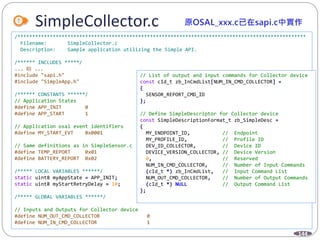 144
SimpleCollector.c
/**************************************************************************************************
Filename: SimpleCollector.c
Description: Sample application utilizing the Simple API.
/****** INCLUDES *****/
... 略 ...
#include "sapi.h"
#include "SimpleApp.h"
/****** CONSTANTS ******/
// Application States
#define APP_INIT 0
#define APP_START 1
// Application osal event identifiers
#define MY_START_EVT 0x0001
// Same definitions as in SimpleSensor.c
#define TEMP_REPORT 0x01
#define BATTERY_REPORT 0x02
/***** LOCAL VARIABLES ******/
static uint8 myAppState = APP_INIT;
static uint8 myStartRetryDelay = 10;
/***** GLOBAL VARIABLES ******/
// Inputs and Outputs for Collector device
#define NUM_OUT_CMD_COLLECTOR 0
#define NUM_IN_CMD_COLLECTOR 1
// List of output and input commands for Collector device
const cId_t zb_InCmdList[NUM_IN_CMD_COLLECTOR] =
{
SENSOR_REPORT_CMD_ID
};
// Define SimpleDescriptor for Collector device
const SimpleDescriptionFormat_t zb_SimpleDesc =
{
MY_ENDPOINT_ID, // Endpoint
MY_PROFILE_ID, // Profile ID
DEV_ID_COLLECTOR, // Device ID
DEVICE_VERSION_COLLECTOR, // Device Version
0, // Reserved
NUM_IN_CMD_COLLECTOR, // Number of Input Commands
(cId_t *) zb_InCmdList, // Input Command List
NUM_OUT_CMD_COLLECTOR, // Number of Output Commands
(cId_t *) NULL // Output Command List
};
 