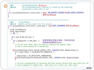 145
/******************************************************************************
* @fn zb_HandleOsalEvent
* @brief The zb_HandleOsalEvent function is called by the operating
* system when a task event is set
*/
void zb_HandleOsalEvent( uint16 event )
{
}
/*********************************************************************
* @fn zb_HandleKeys
* @brief Handles all key events for this device.
void zb_HandleKeys( uint8 shift, uint8 keys )
{
uint8 startOptions;
uint8 logicalType;
... 略 ...
if ( keys & HAL_KEY_SW_1 )
{
if ( myAppState == APP_INIT )
{
// In the init state, keys are used to indicate the logical mode.
// Key 1 starts device as a coordinator
zb_ReadConfiguration( ZCD_NV_LOGICAL_TYPE, sizeof(uint8), &logicalType );
if ( logicalType != ZG_DEVICETYPE_ENDDEVICE )
{
logicalType = ZG_DEVICETYPE_COORDINATOR;
zb_WriteConfiguration(ZCD_NV_LOGICAL_TYPE, sizeof(uint8), &logicalType);
}
// Do more configuration if necessary and then restart device with auto-start bit set
// write endpoint to simple desc...dont pass it in start req..then reset
 見sapi.c


 