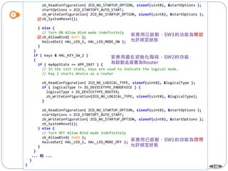 146
zb_ReadConfiguration( ZCD_NV_STARTUP_OPTION, sizeof(uint8), &startOptions );
startOptions = ZCD_STARTOPT_AUTO_START;
zb_WriteConfiguration( ZCD_NV_STARTUP_OPTION, sizeof(uint8), &startOptions );
zb_SystemReset();
} else {
// Turn ON Allow Bind mode indefinitely
zb_AllowBind( 0xFF );
HalLedSet( HAL_LED_1, HAL_LED_MODE_ON );
}
}
if ( keys & HAL_KEY_SW_2 )
{
if ( myAppState == APP_INIT ) {
// In the init state, keys are used to indicate the logical mode.
// Key 2 starts device as a router
zb_ReadConfiguration( ZCD_NV_LOGICAL_TYPE, sizeof(uint8), &logicalType );
if ( logicalType != ZG_DEVICETYPE_ENDDEVICE ) {
logicalType = ZG_DEVICETYPE_ROUTER;
zb_WriteConfiguration(ZCD_NV_LOGICAL_TYPE, sizeof(uint8), &logicalType);
}
zb_ReadConfiguration( ZCD_NV_STARTUP_OPTION, sizeof(uint8), &startOptions );
startOptions = ZCD_STARTOPT_AUTO_START;
zb_WriteConfiguration( ZCD_NV_STARTUP_OPTION, sizeof(uint8), &startOptions );
zb_SystemReset();
} else {
// Turn OFF Allow Bind mode indefinitely
zb_AllowBind( 0x00 );
HalLedSet( HAL_LED_1, HAL_LED_MODE_OFF );
}
}
... 略 ...
}
}


 