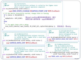 147
/******************************************************************************
* @fn zb_StartConfirm
* @brief The zb_StartConfirm callback is called by the ZigBee stack
* after a start request operation completes
void zb_StartConfirm( uint8 status )
{
// If the device sucessfully started, change state to running
if ( status == ZB_SUCCESS )
{
myAppState = APP_START;
}
else
{
// Try again later with a delay
osal_start_timerEx( sapi_TaskID, MY_START_EVT, myStartRetryDelay );
}
}
/**********************************************************
* @fn zb_SendDataConfirm
* @brief The zb_SendDataConfirm callback function
* is called by the ZigBee after a send data
* operation completes
void zb_SendDataConfirm( uint8 handle, uint8 status )
{
}
/**********************************************************
* @fn zb_BindConfirm
* @brief The zb_BindConfirm callback is called
* by the ZigBee stack after a bind operation
* completes.
void zb_BindConfirm( uint16 commandId, uint8 status )
{
}
/****************************************
* @fn zb_AllowBindConfirm
* @brief Indicates when another
* device attempted to bind
* to this device
void zb_AllowBindConfirm( uint16 source )
{
}
/******************************************
* @fn zb_FindDeviceConfirm
* @brief The zb_FindDeviceConfirm
* callback function is called
* by the stack when a find device
* operation completes.
void zb_FindDeviceConfirm( uint8 searchType,
uint8 *searchKey, uint8 *result )
{
}
 
