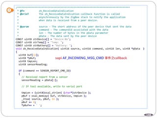 148
/******************************************************************************
* @fn zb_ReceiveDataIndication
* @brief The zb_ReceiveDataIndication callback function is called
* asynchronously by the ZigBee stack to notify the application
* when data is received from a peer device.
*
* @param source - The short address of the peer device that sent the data
* command - The commandId associated with the data
* len - The number of bytes in the pData parameter
* pData - The data sent by the peer device
CONST uint8 strDevice[] = "Device:0x";
CONST uint8 strTemp[] = "Temp: ";
CONST uint8 strBattery[] = "Battery: ";
void zb_ReceiveDataIndication( uint16 source, uint16 command, uint16 len, uint8 *pData )
{
uint8 buf[32];
uint8 *pBuf;
uint8 tmpLen;
uint8 sensorReading;
if (command == SENSOR_REPORT_CMD_ID)
{
// Received report from a sensor
sensorReading = pData[1];
// If tool available, write to serial port
tmpLen = (uint8)osal_strlen( (char*)strDevice );
pBuf = osal_memcpy( buf, strDevice, tmpLen );
_ltoa( source, pBuf, 16 );
pBuf += 4;
*pBuf++ = ' ';
 
