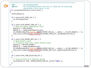 152
/*****************************************************************************
* @fn zb_HandleOsalEvent
* @brief The zb_HandleOsalEvent function is called by the operating
* system when a task event is set
void zb_HandleOsalEvent( uint16 event )
{
uint8 pData[2];
if ( event & MY_START_EVT ) {
zb_StartRequest();
}
if ( event & MY_REPORT_TEMP_EVT ) {
// Read and report temperature value
pData[0] = TEMP_REPORT;
pData[1] = myApp_ReadTemperature();
zb_SendDataRequest( 0xFFFE, SENSOR_REPORT_CMD_ID, 2, pData, 0, AF_ACK_REQUEST, 0 );
osal_start_timerEx( sapi_TaskID, MY_REPORT_TEMP_EVT, myTempReportPeriod );
}
if ( event & MY_REPORT_BATT_EVT ) {
// Read battery value
// If battery level low, report battery value
pData[0] = BATTERY_REPORT;
pData[1] = myApp_ReadBattery();
zb_SendDataRequest( 0xFFFE, SENSOR_REPORT_CMD_ID, 2, pData, 0, AF_ACK_REQUEST, 0 );
osal_start_timerEx( sapi_TaskID, MY_REPORT_BATT_EVT, myBatteryCheckPeriod );
}
if ( event & MY_FIND_COLLECTOR_EVT )
{
// Find and bind to a collector device
zb_BindDevice( TRUE, SENSOR_REPORT_CMD_ID, (uint8 *)NULL );
}
}
 