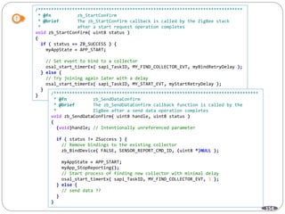 154
/******************************************************************************
* @fn zb_StartConfirm
* @brief The zb_StartConfirm callback is called by the ZigBee stack
* after a start request operation completes
void zb_StartConfirm( uint8 status )
{
if ( status == ZB_SUCCESS ) {
myAppState = APP_START;
// Set event to bind to a collector
osal_start_timerEx( sapi_TaskID, MY_FIND_COLLECTOR_EVT, myBindRetryDelay );
} else {
// Try joining again later with a delay
osal_start_timerEx( sapi_TaskID, MY_START_EVT, myStartRetryDelay );
}
} /******************************************************************************
* @fn zb_SendDataConfirm
* @brief The zb_SendDataConfirm callback function is called by the
* ZigBee after a send data operation completes
void zb_SendDataConfirm( uint8 handle, uint8 status )
{
(void)handle; // Intentionally unreferenced parameter
if ( status != ZSuccess ) {
// Remove bindings to the existing collector
zb_BindDevice( FALSE, SENSOR_REPORT_CMD_ID, (uint8 *)NULL );
myAppState = APP_START;
myApp_StopReporting();
// Start process of finding new collector with minimal delay
osal_start_timerEx( sapi_TaskID, MY_FIND_COLLECTOR_EVT, 1 );
} else {
// send data ??
}
}
 