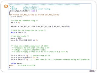 157
/******************************************************************************
* @fn myApp_ReadBattery
* @brief Reports battery sensor reading
uint8 myApp_ReadBattery( void )
{
#if defined (HAL_MCU_CC2430) || defined (HAL_MCU_CC2530)
uint16 value;
/* Clear ADC interrupt flag */
ADCIF = 0;
ADCCON3 = (HAL_ADC_REF_125V | HAL_ADC_DEC_128 | HAL_ADC_CHN_VDD3);
/* Wait for the conversion to finish */
while ( !ADCIF );
/* Get the result */
value = ADCL;
value |= ((uint16) ADCH) << 8;
/* value now contains measurement of Vdd/3
* 0 indicates 0V and 32767 indicates 1.25V
* voltage = (value*3*1.25)/32767 volts
* we will multiply by this by 10 to allow units of 0.1 volts */
value = value >> 6; // divide first by 2^6
value = (uint16)(value * 37.5);
value = value >> 9; // ...and later by 2^9...to prevent overflow during multiplication
return value;
#endif // CC2430 or CC2530
}
 