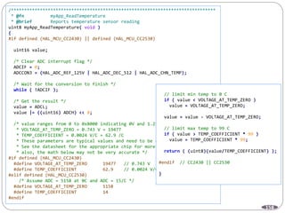 158
/******************************************************************************
* @fn myApp_ReadTemperature
* @brief Reports temperature sensor reading
uint8 myApp_ReadTemperature( void )
{
#if defined (HAL_MCU_CC2430) || defined (HAL_MCU_CC2530)
uint16 value;
/* Clear ADC interrupt flag */
ADCIF = 0;
ADCCON3 = (HAL_ADC_REF_125V | HAL_ADC_DEC_512 | HAL_ADC_CHN_TEMP);
/* Wait for the conversion to finish */
while ( !ADCIF );
/* Get the result */
value = ADCL;
value |= ((uint16) ADCH) << 8;
/* value ranges from 0 to 0x8000 indicating 0V and 1.25V
* VOLTAGE_AT_TEMP_ZERO = 0.743 V = 19477
* TEMP_COEFFICIENT = 0.0024 V/C = 62.9 /C
* These parameters are typical values and need to be calibrated
* See the datasheet for the appropriate chip for more details
* also, the math below may not be very accurate */
#if defined (HAL_MCU_CC2430)
#define VOLTAGE_AT_TEMP_ZERO 19477 // 0.743 V
#define TEMP_COEFFICIENT 62.9 // 0.0024 V/C
#elif defined (HAL_MCU_CC2530)
/* Assume ADC = 5158 at 0C and ADC = 15/C */
#define VOLTAGE_AT_TEMP_ZERO 5158
#define TEMP_COEFFICIENT 14
#endif
// limit min temp to 0 C
if ( value < VOLTAGE_AT_TEMP_ZERO )
value = VOLTAGE_AT_TEMP_ZERO;
value = value - VOLTAGE_AT_TEMP_ZERO;
// limit max temp to 99 C
if ( value > TEMP_COEFFICIENT * 99 )
value = TEMP_COEFFICIENT * 99;
return ( (uint8)(value/TEMP_COEFFICIENT) );
#endif // CC2430 || CC2530
}
 